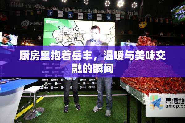 厨房里抱着岳丰，温暖与美味交融的瞬间