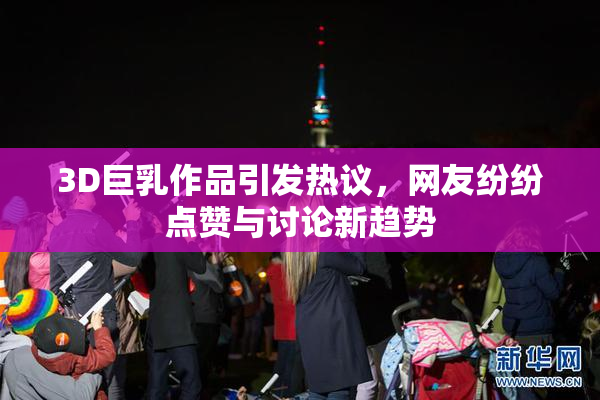 3D巨乳作品引发热议，网友纷纷点赞与讨论新趋势