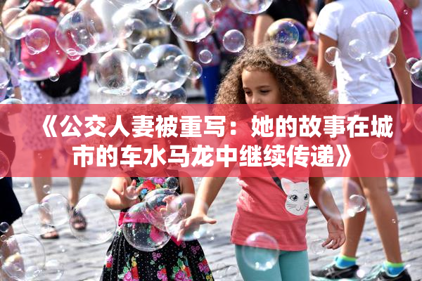 《公交人妻被重写：她的故事在城市的车水马龙中继续传递》