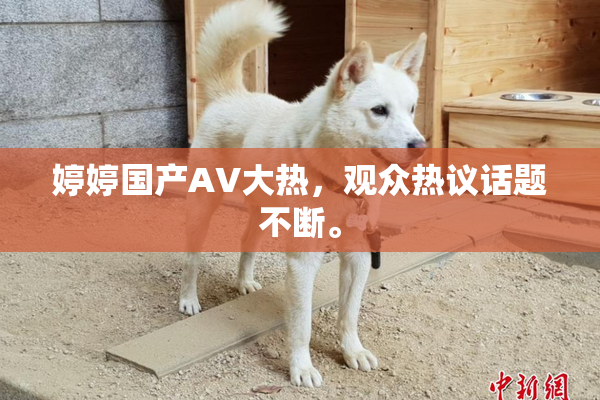 婷婷国产AV大热，观众热议话题不断。