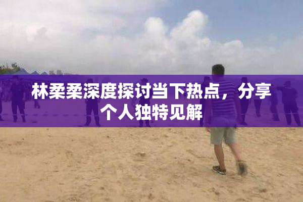 林柔柔深度探讨当下热点，分享个人独特见解