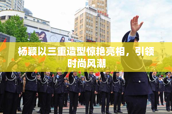 杨颖以三重造型惊艳亮相，引领时尚风潮