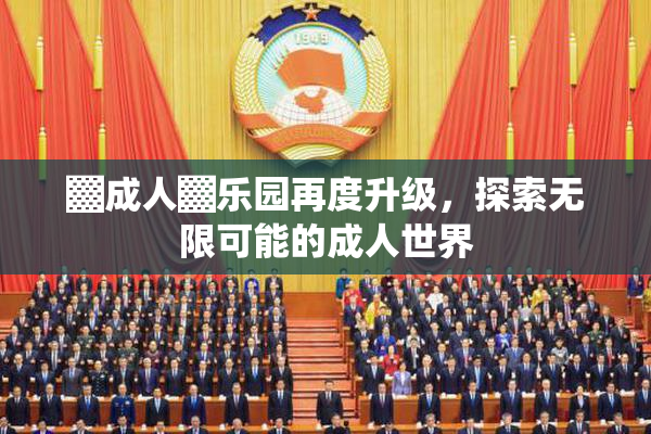 ▓成人▓乐园再度升级，探索无限可能的成人世界