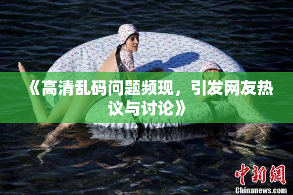 《高清乱码问题频现，引发网友热议与讨论》