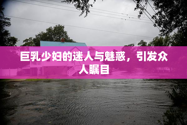 巨乳少妇的迷人与魅惑，引发众人瞩目