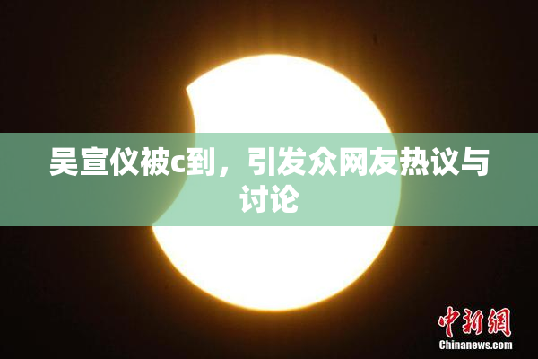 吴宣仪被c到，引发众网友热议与讨论