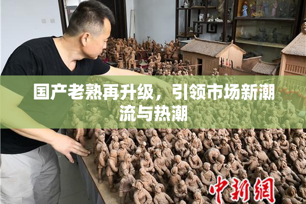 国产老熟再升级，引领市场新潮流与热潮