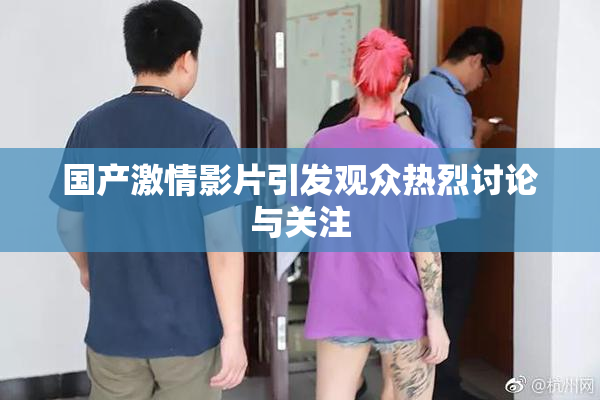 国产激情影片引发观众热烈讨论与关注