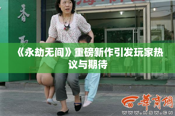 《永劫无间》重磅新作引发玩家热议与期待