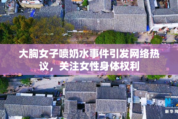 大胸女子喷奶水事件引发网络热议，关注女性身体权利