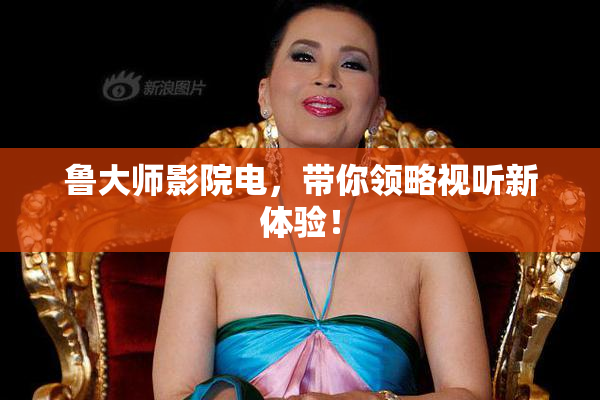 鲁大师影院电，带你领略视听新体验！
