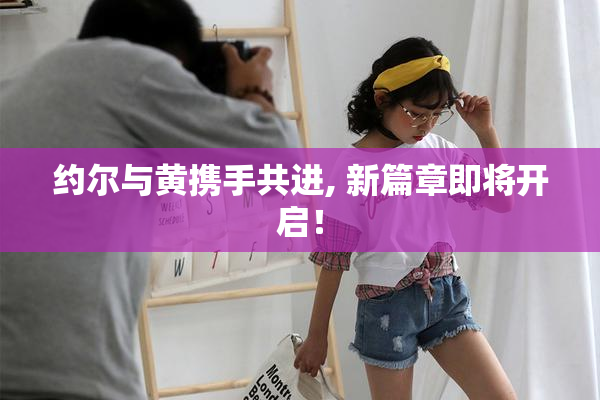 约尔与黄携手共进, 新篇章即将开启！