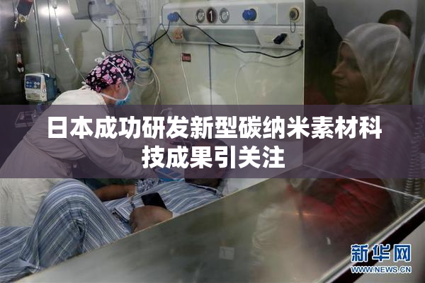 日本成功研发新型碳纳米素材科技成果引关注