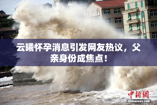 云曦怀孕消息引发网友热议，父亲身份成焦点！