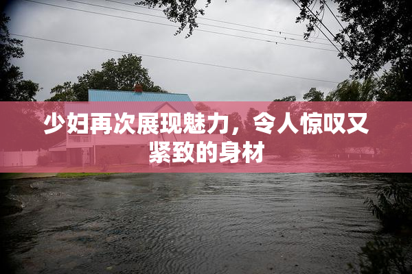 少妇再次展现魅力，令人惊叹又紧致的身材