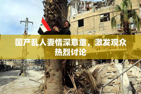 国产乱人妻情深意重，激发观众热烈讨论
