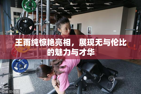 王雨纯惊艳亮相，展现无与伦比的魅力与才华