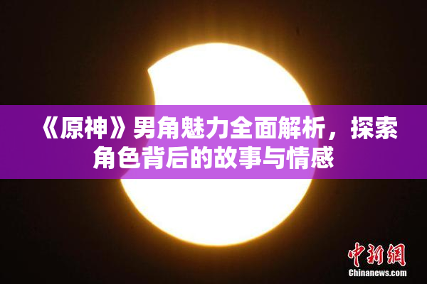 《原神》男角魅力全面解析，探索角色背后的故事与情感