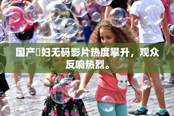 国产婬妇无码影片热度攀升，观众反响热烈。