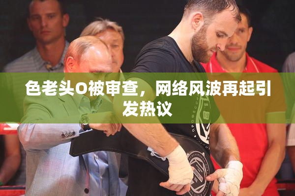 色老头O被审查，网络风波再起引发热议
