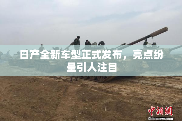 日产全新车型正式发布，亮点纷呈引人注目