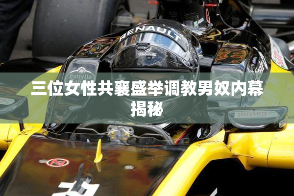 三位女性共襄盛举调教男奴内幕揭秘