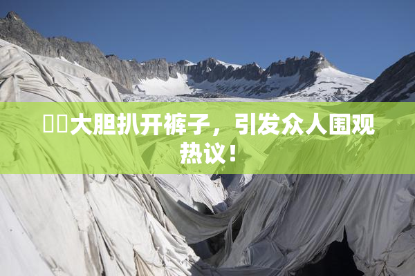妺妺大胆扒开裤子，引发众人围观热议！