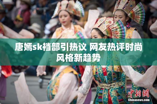 唐嫣sk裆部引热议 网友热评时尚风格新趋势