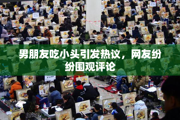 男朋友吃小头引发热议，网友纷纷围观评论