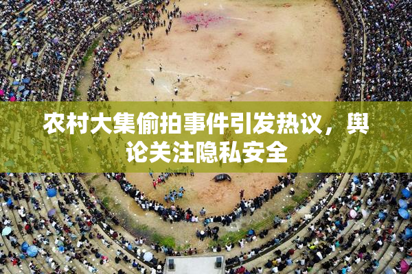农村大集偷拍事件引发热议，舆论关注隐私安全