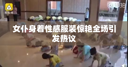 女仆身着性感服装惊艳全场引发热议