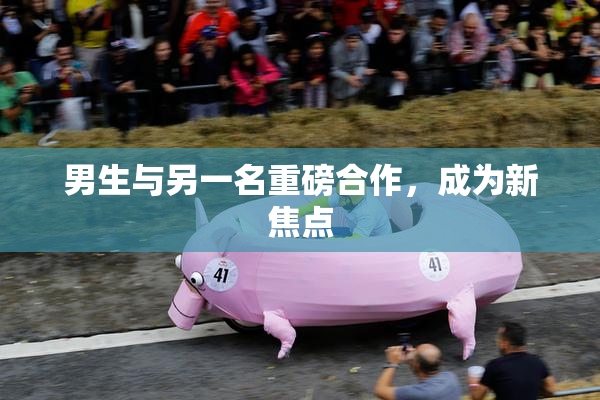 男生与另一名重磅合作，成为新焦点