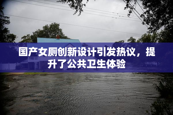 国产女厕创新设计引发热议，提升了公共卫生体验