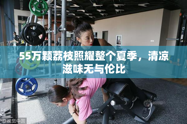 55万颗荔枝照耀整个夏季，清凉滋味无与伦比
