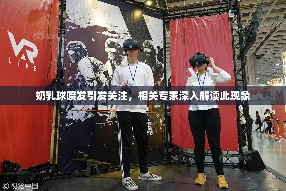 奶乳球喷发引发关注，相关专家深入解读此现象