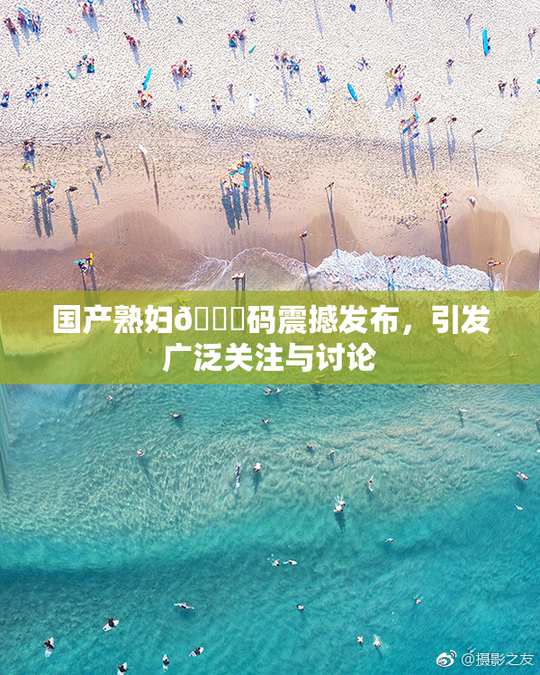 国产熟妇🈚码震撼发布，引发广泛关注与讨论