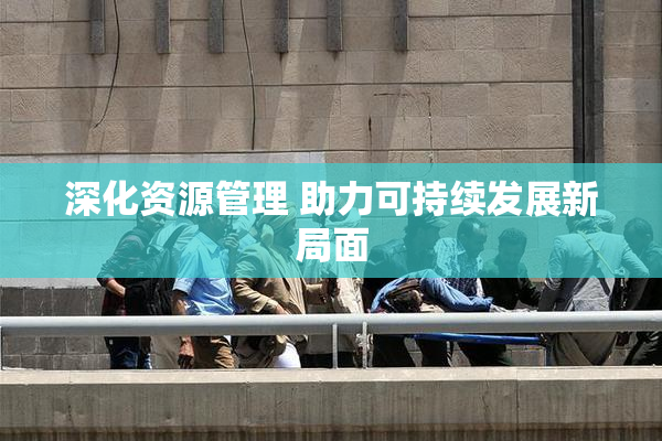 深化资源管理 助力可持续发展新局面