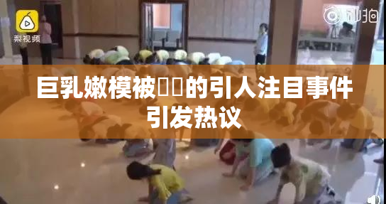 巨乳嫩模被❌‌的引人注目事件引发热议