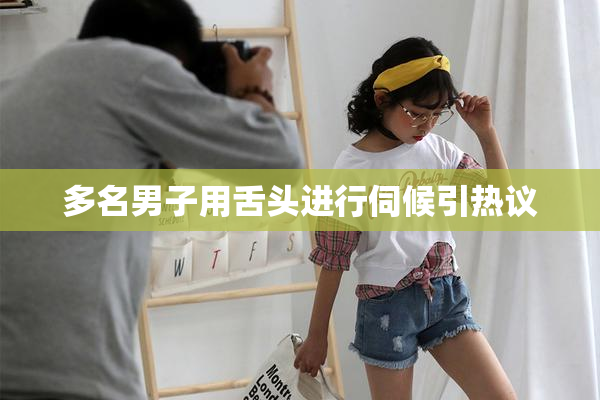 多名男子用舌头进行伺候引热议