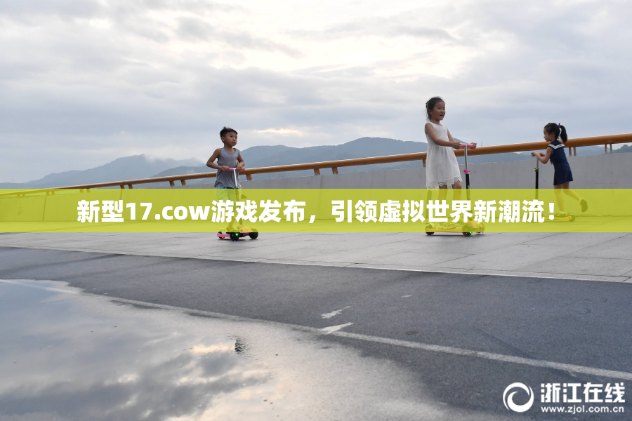 新型17.cow游戏发布，引领虚拟世界新潮流！