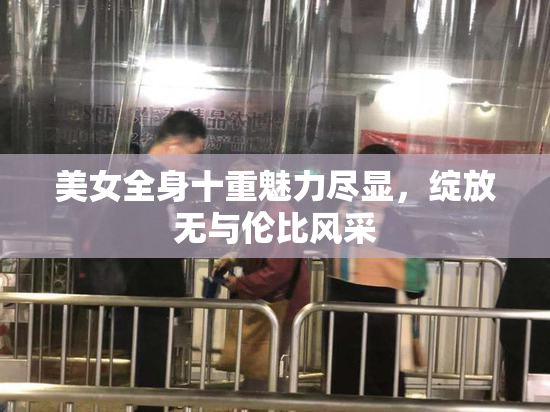 美女全身十重魅力尽显，绽放无与伦比风采