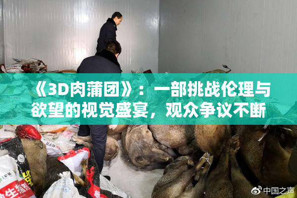 《3D肉蒲团》：一部挑战伦理与欲望的视觉盛宴，观众争议不断