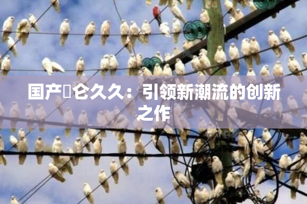国产婬仑久久：引领新潮流的创新之作