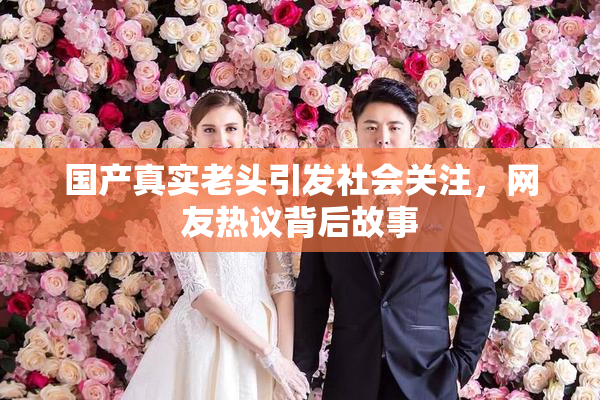 国产真实老头引发社会关注，网友热议背后故事