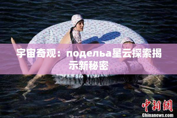 宇宙奇观：подельа星云探索揭示新秘密