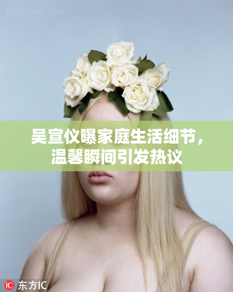 吴宣仪曝家庭生活细节，温馨瞬间引发热议