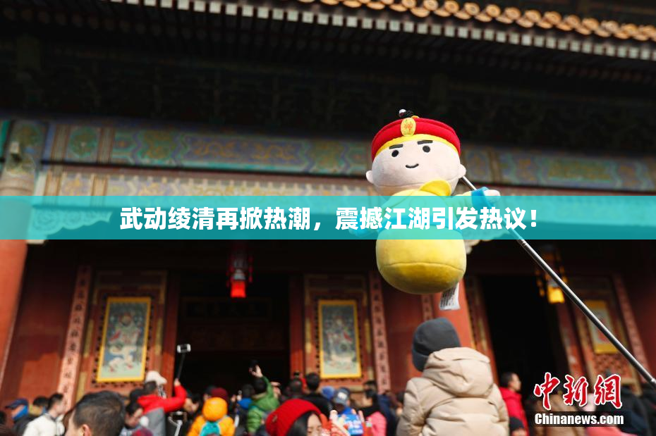 武动绫清再掀热潮，震撼江湖引发热议！