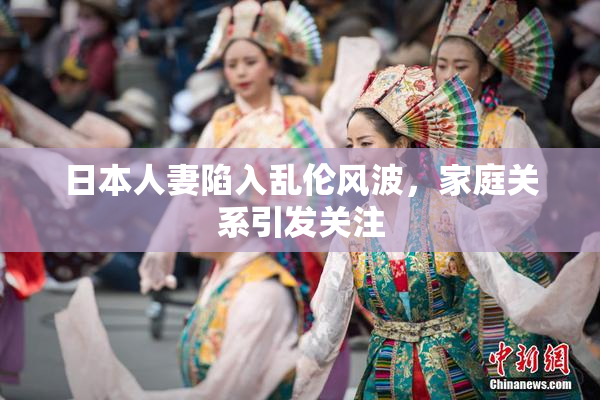日本人妻陷入乱伦风波，家庭关系引发关注