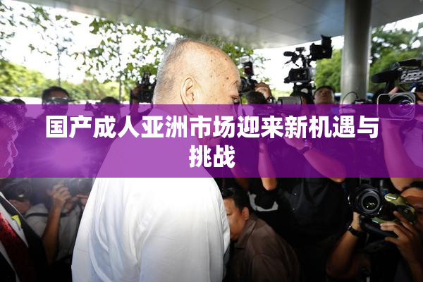 国产成人亚洲市场迎来新机遇与挑战