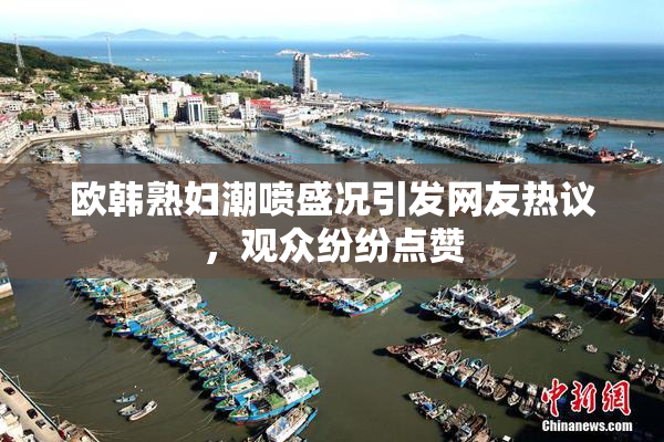欧韩熟妇潮喷盛况引发网友热议，观众纷纷点赞